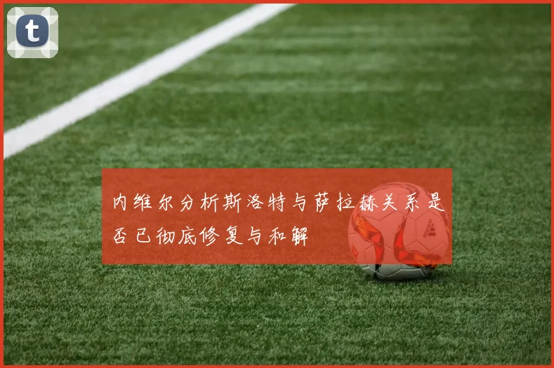 内维尔分析斯洛特与萨拉赫关系是否已彻底修复与和解