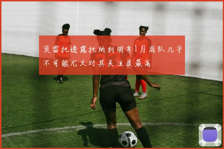 莫雷托透露托纳利明年1月离队几乎不可能尤文对其关注度最高