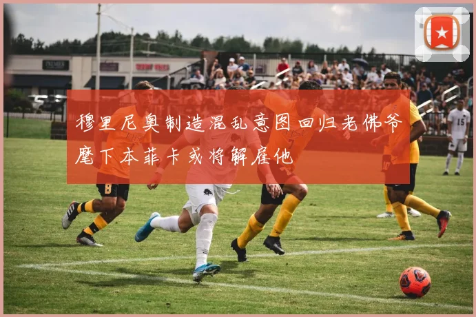 穆里尼奥制造混乱意图回归老佛爷麾下本菲卡或将解雇他