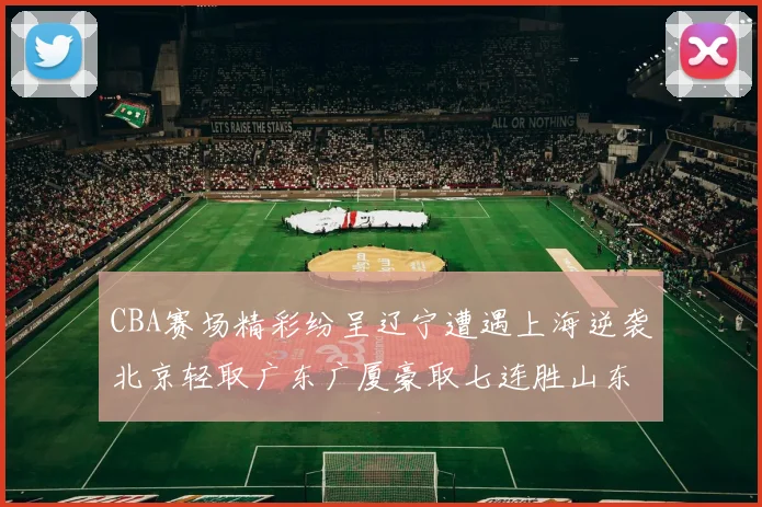 CBA赛场精彩纷呈辽宁遭遇上海逆袭北京轻取广东广厦豪取七连胜山东战胜新疆