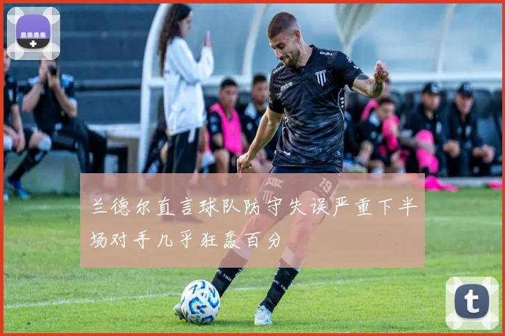 兰德尔直言球队防守失误严重下半场对手几乎狂轰百分
