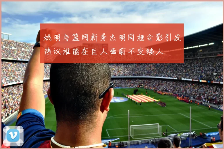 姚明与篮网新秀杰明同框合影引发热议谁能在巨人面前不变矮人