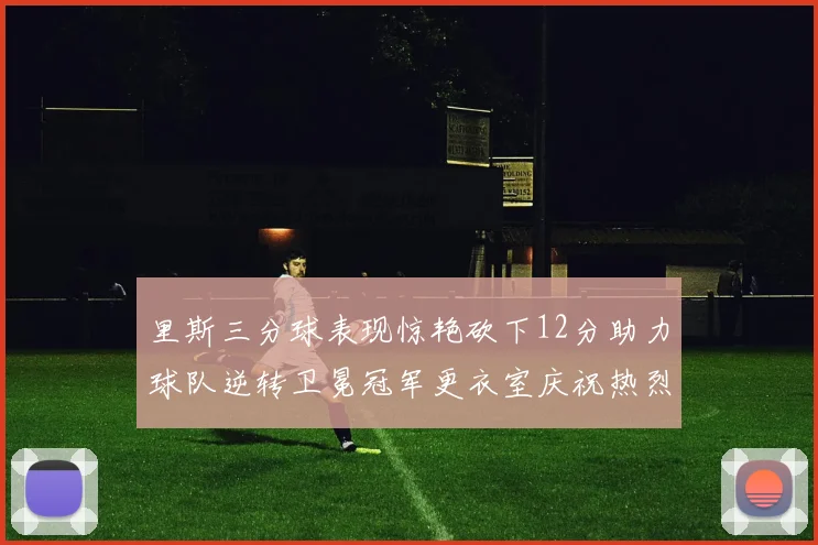 里斯三分球表现惊艳砍下12分助力球队逆转卫冕冠军更衣室庆祝热烈