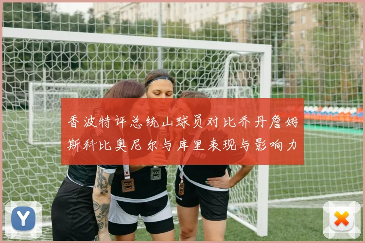 香波特评总统山球员对比乔丹詹姆斯科比奥尼尔与库里表现与影响力
