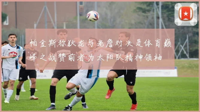 帕金斯称狄龙与老詹对决是体育巅峰之战赞前者为太阳队精神领袖
