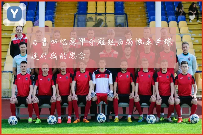 吉鲁回忆意甲夺冠经历感慨米兰球迷对我的思念