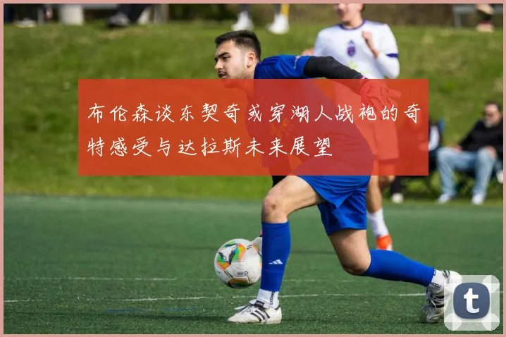 布伦森谈东契奇或穿湖人战袍的奇特感受与达拉斯未来展望