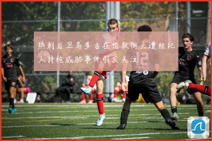 热刺后卫乌多吉在伦敦街头遭经纪人持枪威胁事件引发关注