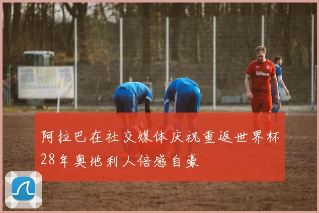 阿拉巴在社交媒体庆祝重返世界杯28年奥地利人倍感自豪