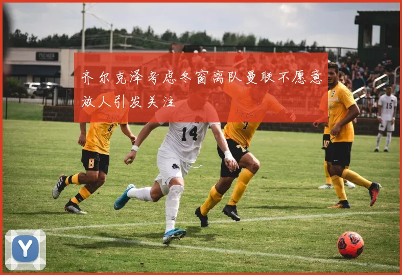齐尔克泽考虑冬窗离队曼联不愿意放人引发关注