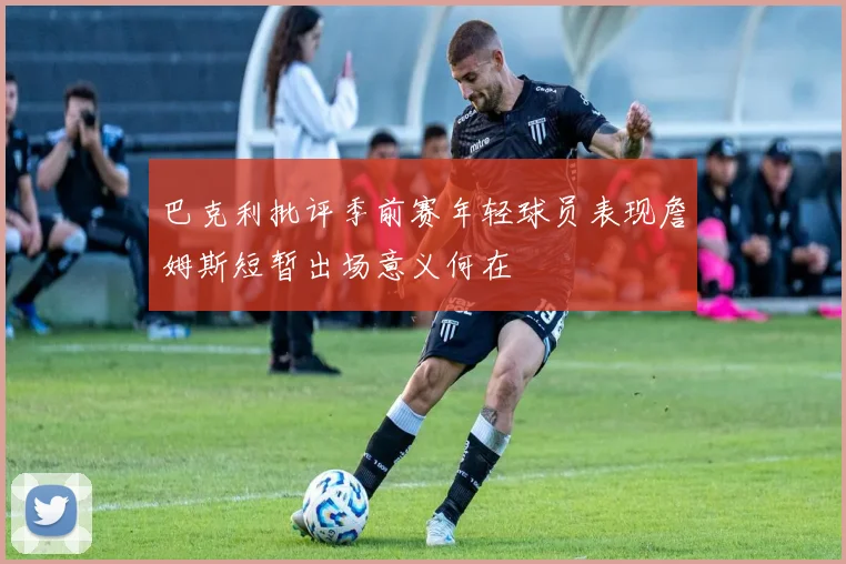 巴克利批评季前赛年轻球员表现詹姆斯短暂出场意义何在