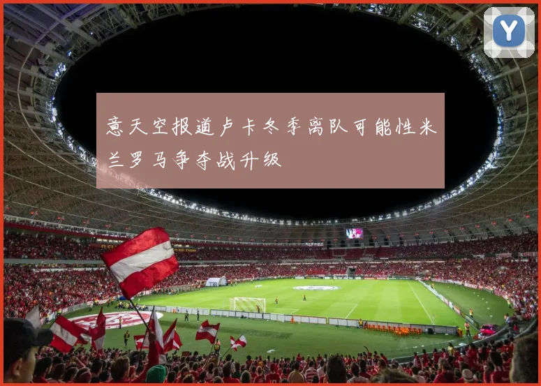 意天空报道卢卡冬季离队可能性米兰罗马争夺战升级