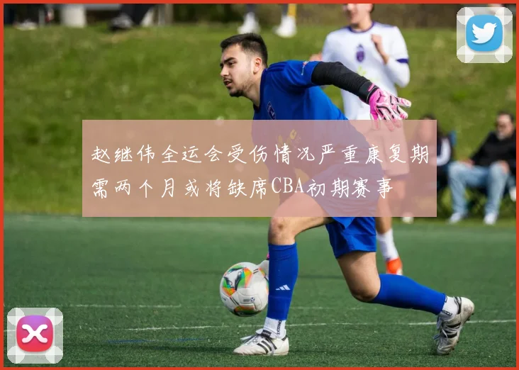 赵继伟全运会受伤情况严重康复期需两个月或将缺席CBA初期赛事