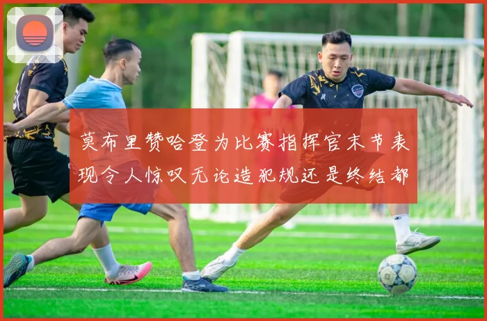 莫布里赞哈登为比赛指挥官末节表现令人惊叹无论造犯规还是终结都游刃有余