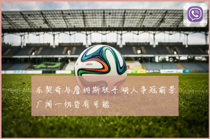 东契奇与詹姆斯联手湖人争冠前景广阔一切皆有可能