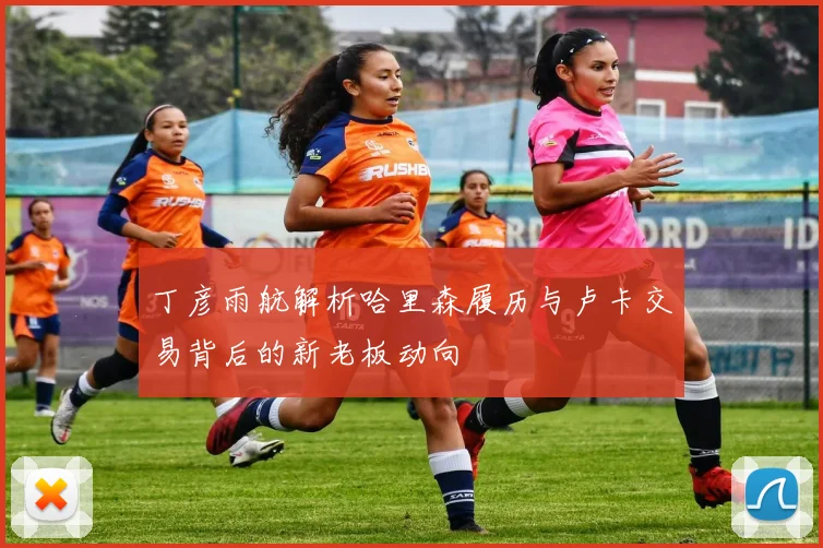 丁彦雨航解析哈里森履历与卢卡交易背后的新老板动向