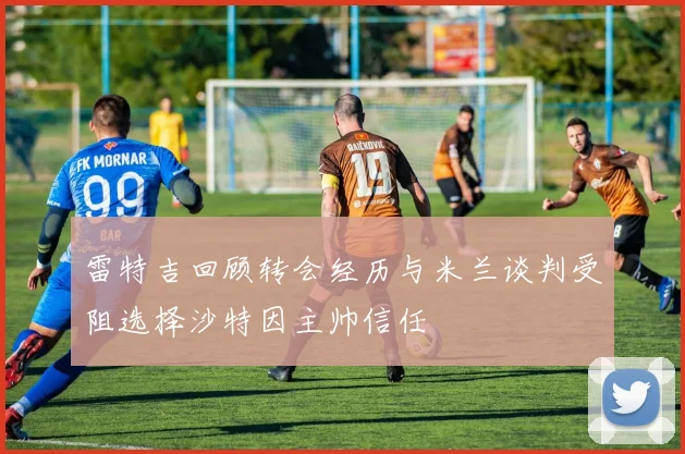 雷特吉回顾转会经历与米兰谈判受阻选择沙特因主帅信任