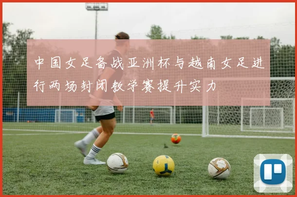 中国女足备战亚洲杯与越南女足进行两场封闭教学赛提升实力
