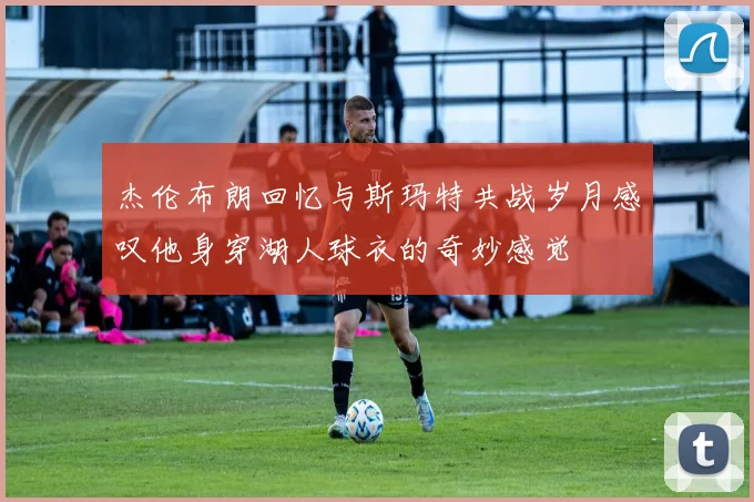 杰伦布朗回忆与斯玛特共战岁月感叹他身穿湖人球衣的奇妙感觉
