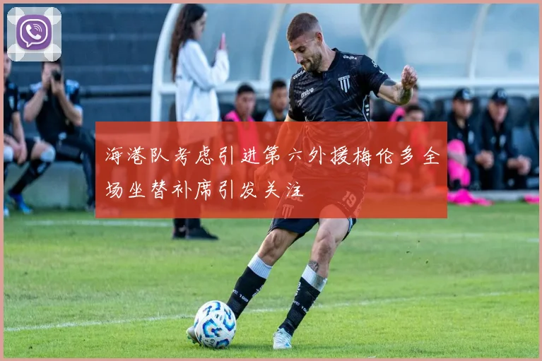 海港队考虑引进第六外援梅伦多全场坐替补席引发关注