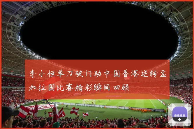 李小恒单刀破门助中国香港逆转孟加拉国比赛精彩瞬间回顾