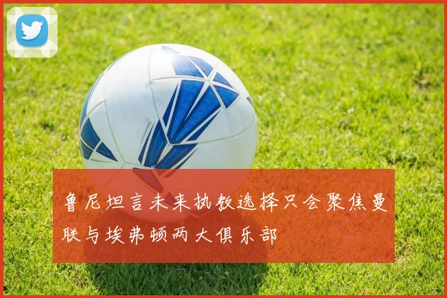 鲁尼坦言未来执教选择只会聚焦曼联与埃弗顿两大俱乐部