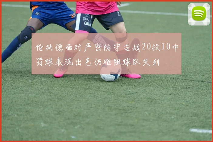 伦纳德面对严密防守苦战20投10中罚球表现出色仍难阻球队失利