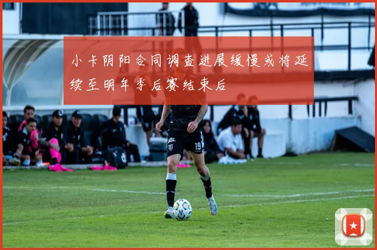 小卡阴阳合同调查进展缓慢或将延续至明年季后赛结束后
