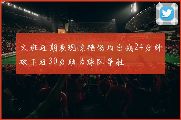 文班近期表现惊艳场均出战24分钟砍下近30分助力球队争胜