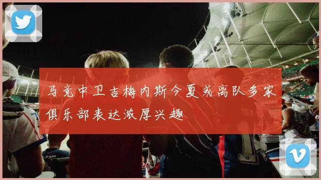 马竞中卫吉梅内斯今夏或离队多家俱乐部表达浓厚兴趣