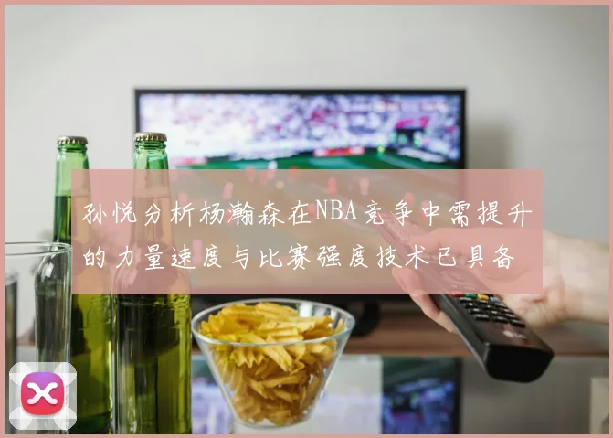 孙悦分析杨瀚森在NBA竞争中需提升的力量速度与比赛强度技术已具备